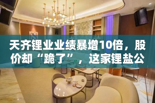 天齐锂业业绩暴增10倍，股价却“跪了”，这家锂盐公司就牛了，估值或暴涨170亿！