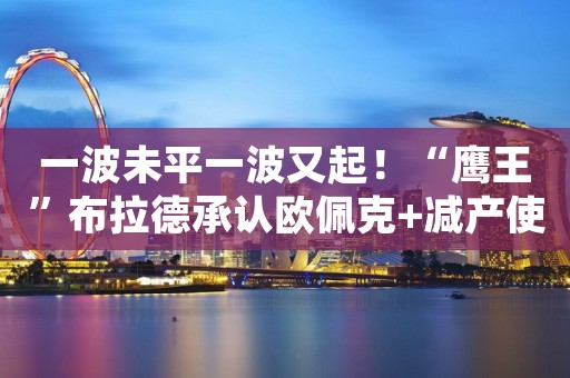 一波未平一波又起！“鹰王”布拉德承认欧佩克+减产使美联储工作更加艰难