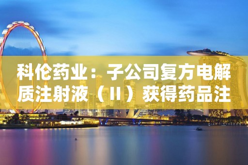 科伦药业：子公司复方电解质注射液（Ⅱ）获得药品注册批准