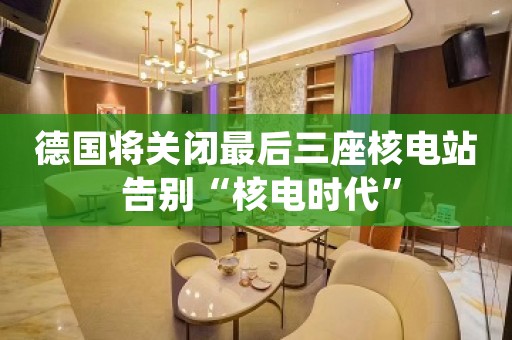 德国将关闭最后三座核电站 告别“核电时代”