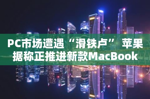 PC市场遭遇“滑铁卢” 苹果据称正推进新款MacBook