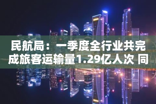 民航局：一季度全行业共完成旅客运输量1.29亿人次 同比增长68.9%