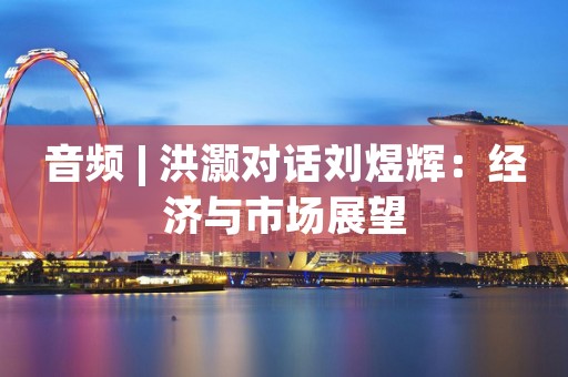 音频 | 洪灏对话刘煜辉：经济与市场展望
