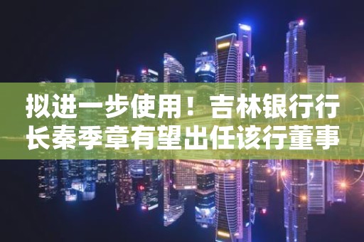 拟进一步使用！吉林银行行长秦季章有望出任该行董事长