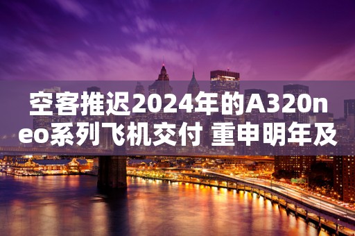 空客推迟2024年的A320neo系列飞机交付 重申明年及以后产量目标
