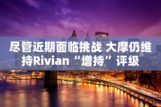尽管近期面临挑战 大摩仍维持Rivian“增持”评级