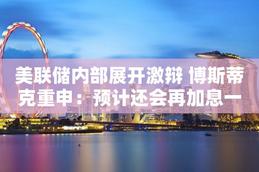 美联储内部展开激辩 博斯蒂克重申：预计还会再加息一次