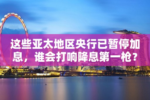 这些亚太地区央行已暂停加息，谁会打响降息第一枪？