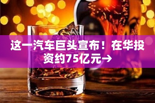 这一汽车巨头宣布！在华投资约75亿元→