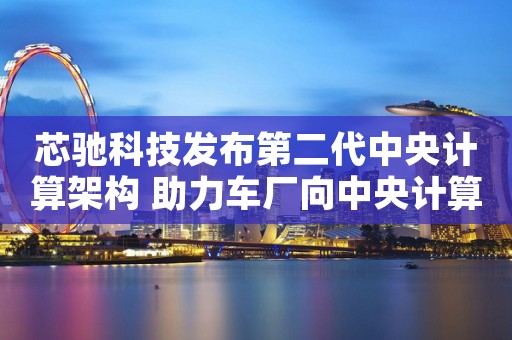 芯驰科技发布第二代中央计算架构 助力车厂向中央计算架构演进