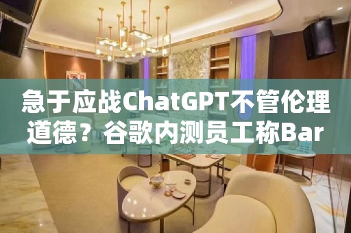 急于应战ChatGPT不管伦理道德？谷歌内测员工称Bard是“病态的骗子”、答复可能让人丧命