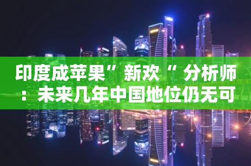 印度成苹果”新欢“ 分析师：未来几年中国地位仍无可撼动