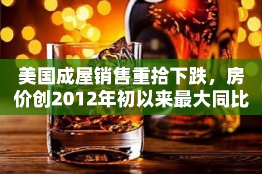美国成屋销售重拾下跌，房价创2012年初以来最大同比跌幅