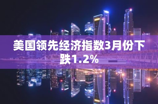 美国领先经济指数3月份下跌1.2%