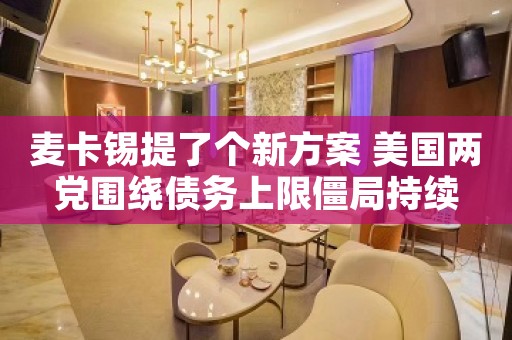 麦卡锡提了个新方案 美国两党围绕债务上限僵局持续