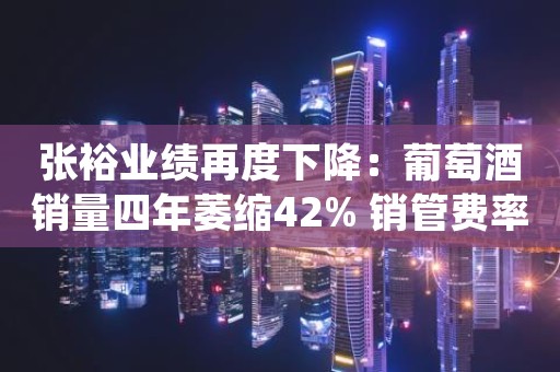张裕业绩再度下降：葡萄酒销量四年萎缩42% 销管费率却在逆势增长