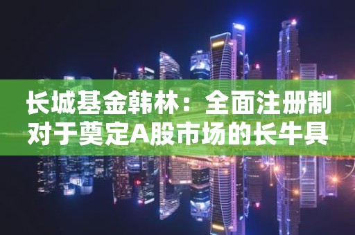 长城基金韩林：全面注册制对于奠定A股市场的长牛具有基础性制度作用