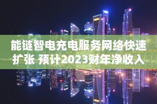 能链智电充电服务网络快速扩张 预计2023财年净收入翻5.37-6.44倍