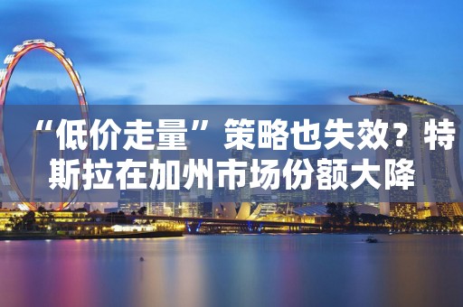 “低价走量”策略也失效？特斯拉在加州市场份额大降