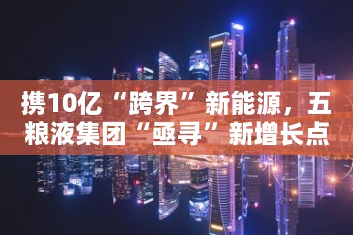 携10亿“跨界”新能源，五粮液集团“亟寻”新增长点？