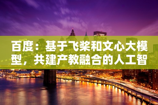 百度：基于飞桨和文心大模型，共建产教融合的人工智能教育生态
