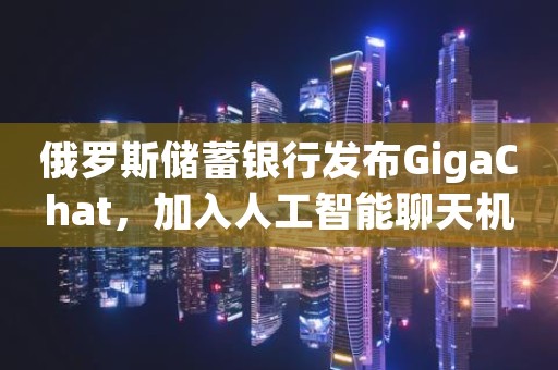 俄罗斯储蓄银行发布GigaChat，加入人工智能聊天机器人竞赛