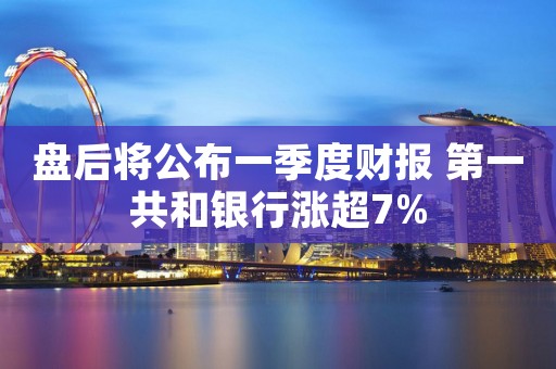 盘后将公布一季度财报 第一共和银行涨超7%