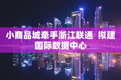 小商品城牵手浙江联通  拟建国际数据中心