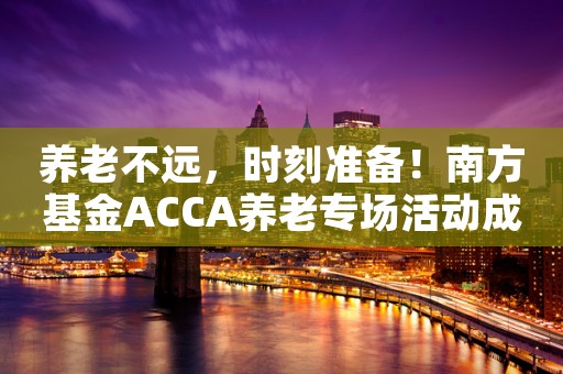 养老不远，时刻准备！南方基金ACCA养老专场活动成功举办