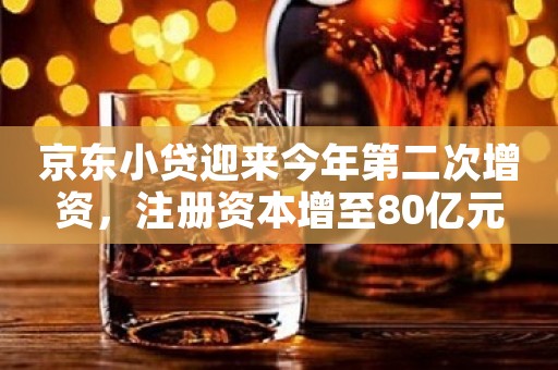 京东小贷迎来今年第二次增资，注册资本增至80亿元