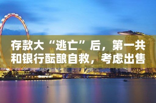 存款大“逃亡”后，第一共和银行酝酿自救，考虑出售高达1000亿美元资产