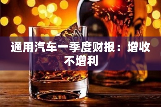 通用汽车一季度财报：增收不增利