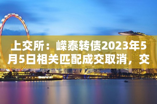 上交所：嵘泰转债2023年5月5日相关匹配成交取消，交易无效