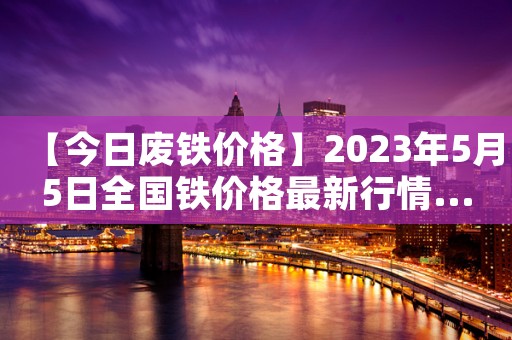【今日废铁价格】2023年5月5日全国铁价格最新行情......持续更新