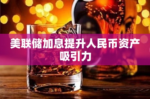 美联储加息提升人民币资产吸引力