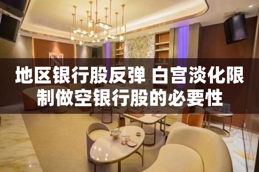 地区银行股反弹 白宫淡化限制做空银行股的必要性