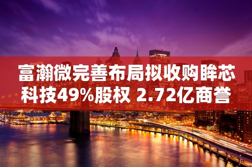 富瀚微完善布局拟收购眸芯科技49%股权 2.72亿商誉高悬标的净利跌八成