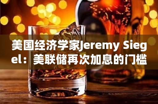 美国经济学家Jeremy Siegel：美联储再次加息的门槛很高 预计年底前会降息