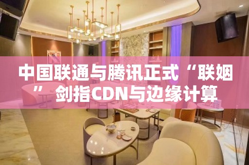 中国联通与腾讯正式“联姻” 剑指CDN与边缘计算