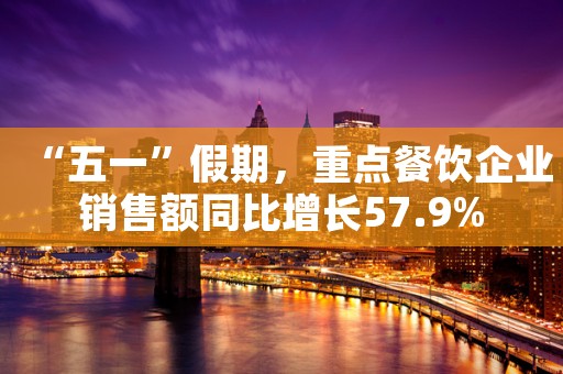 “五一”假期，重点餐饮企业销售额同比增长57.9%