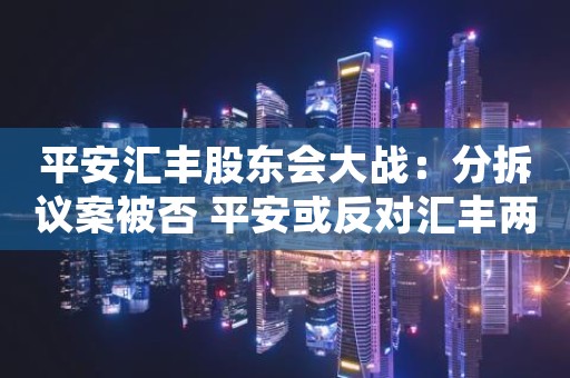 平安汇丰股东会大战：分拆议案被否 平安或反对汇丰两高管连任