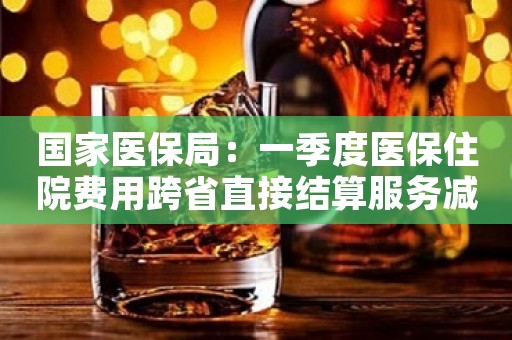 国家医保局：一季度医保住院费用跨省直接结算服务减少个人垫付268.75亿元
