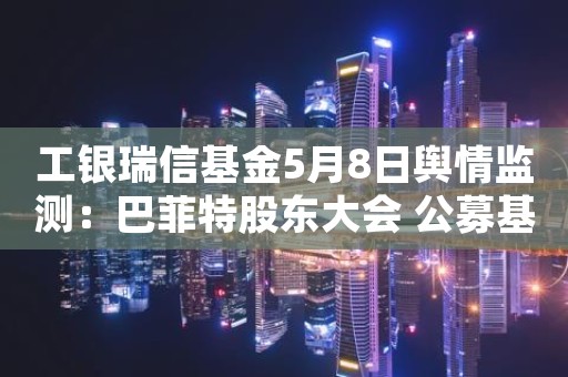 工银瑞信基金5月8日舆情监测：巴菲特股东大会 公募基金奔赴美国