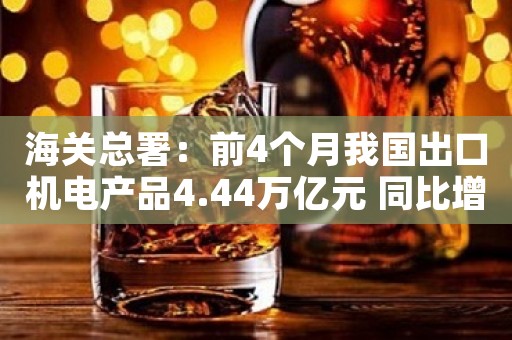 海关总署：前4个月我国出口机电产品4.44万亿元 同比增长10.5%