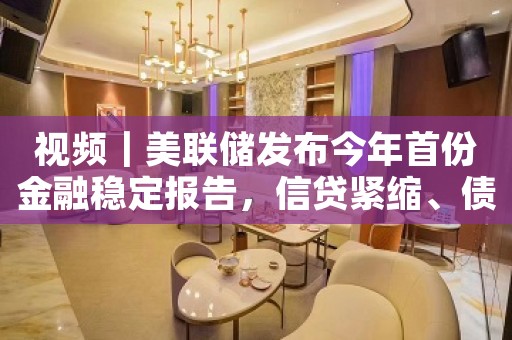 视频｜美联储发布今年首份金融稳定报告，信贷紧缩、债务违约等风险令美经济前景蒙阴
