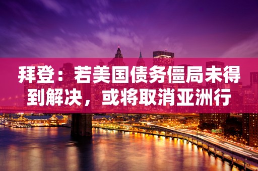拜登：若美国债务僵局未得到解决，或将取消亚洲行
