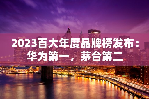 2023百大年度品牌榜发布：华为第一，茅台第二