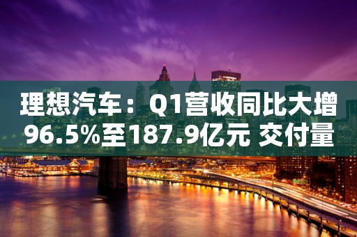 理想汽车：Q1营收同比大增96.5%至187.9亿元 交付量实现单季最佳成绩