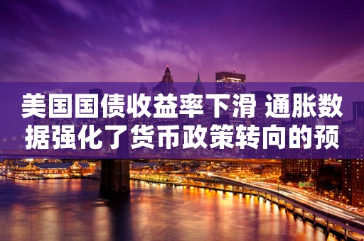 美国国债收益率下滑 通胀数据强化了货币政策转向的预期