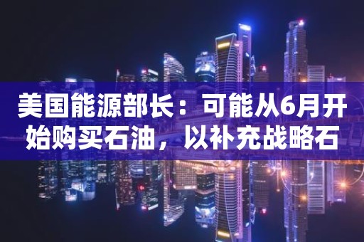 美国能源部长：可能从6月开始购买石油，以补充战略石油储备